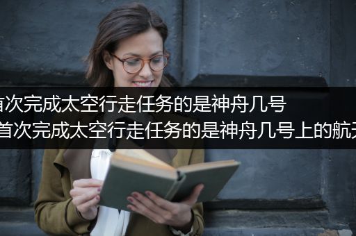 我国首次完成太空行走任务的是神舟几号_我国首次完成太空行走任务的是神舟几号上的航天员谁